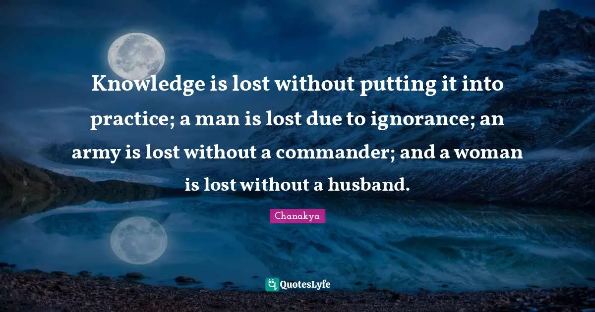 Knowledge is lost without putting it into practice; a man is lost due to ignorance; an army is lost without a commander; and a woman is lost without a husband.