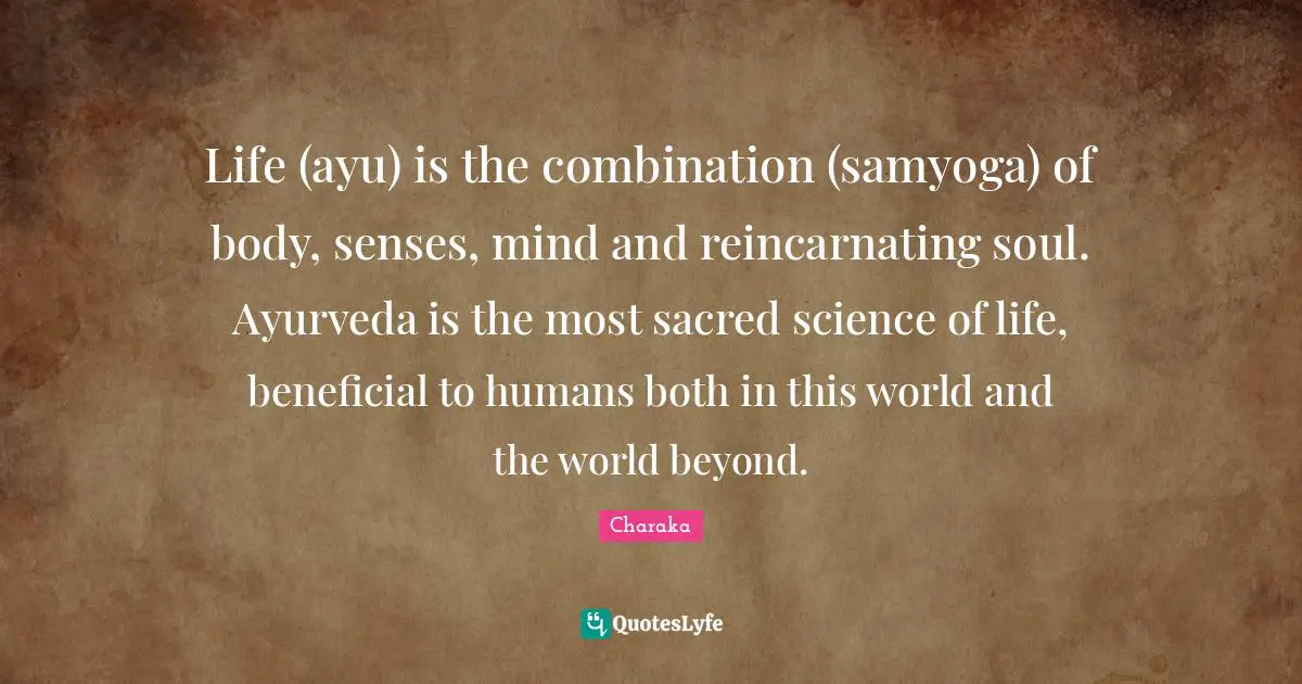 Sacred Quotes: "Life (ayu) is the combination (samyoga) of body, senses, mind and reincarnating soul. Ayurveda is the most sacred science of life, beneficial to humans both in this world and the world beyond."