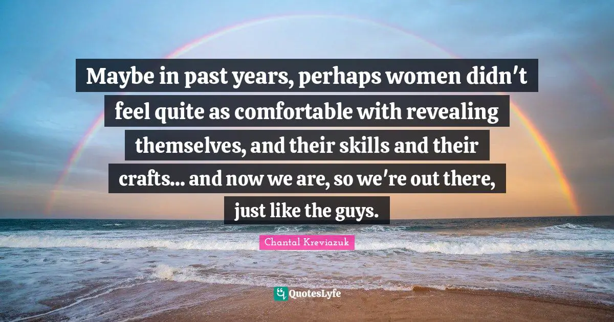 Maybe in past years, perhaps women didn't feel quite as comfortable with revealing themselves, and their skills and their crafts... and now we are, so we're out there, just like the guys.
