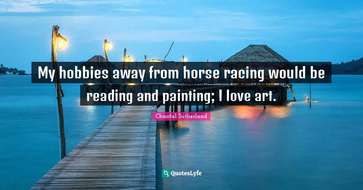 My hobbies away from horse racing would be reading and painting; I love art.