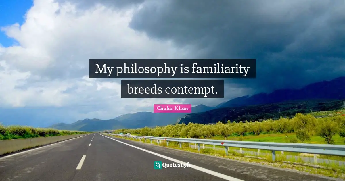 My philosophy is familiarity breeds contempt.
