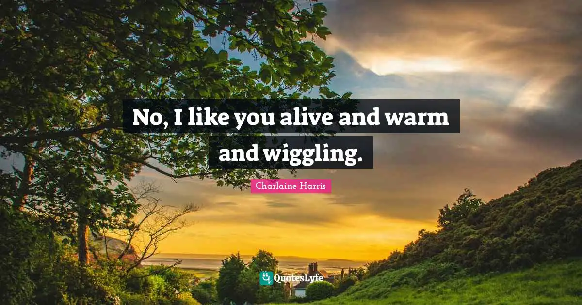 No, I like you alive and warm and wiggling.