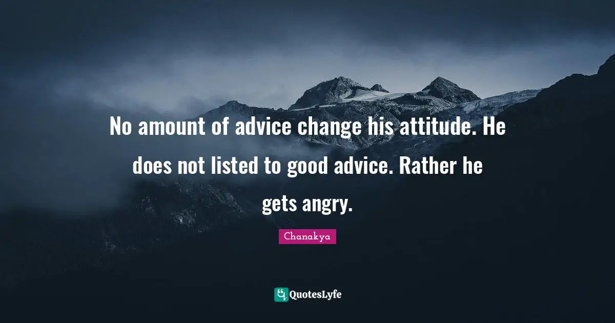No amount of advice change his attitude. He does not listed to good advice. Rather he gets angry.