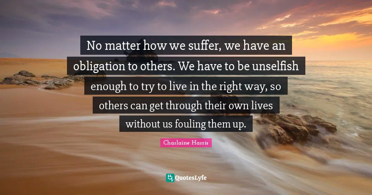 No matter how we suffer, we have an obligation to others. We have to be unselfish enough to try to live in the right way, so others can get through their own lives without us fouling them up.