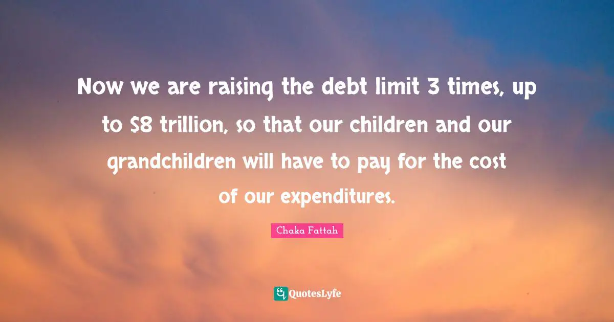 Now we are raising the debt limit 3 times, up to $8 trillion, so that our children and our grandchildren will have to pay for the cost of our expenditures.