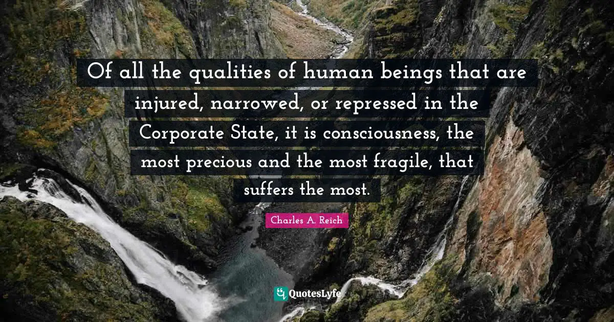 Charles A. Reich Quotes: Of all the qualities of human beings that are injured, narrowed, or repressed in the Corporate State, it is consciousness, the most precious and the most fragile, that suffers the most.