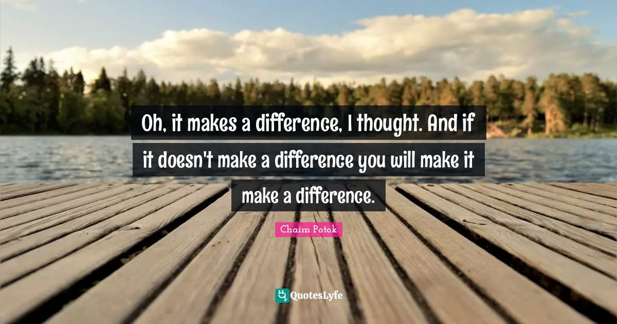 Oh, it makes a difference, I thought. And if it doesn't make a difference you will make it make a difference.