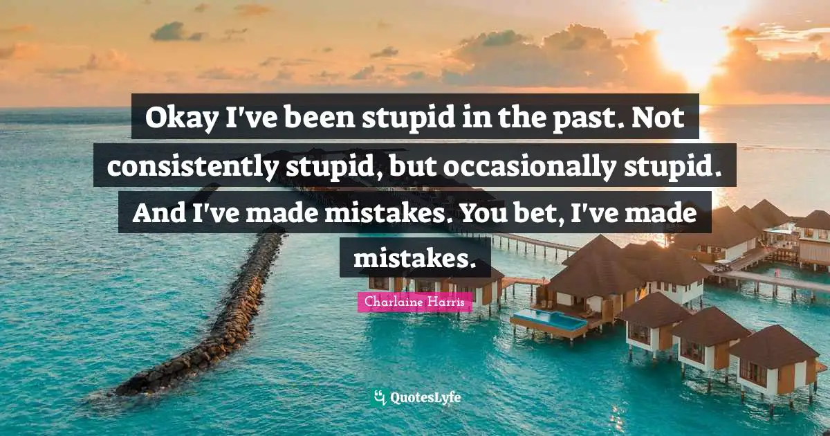 Okay I've been stupid in the past. Not consistently stupid, but occasionally stupid. And I've made mistakes. You bet, I've made mistakes.