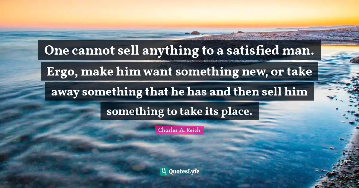 One cannot sell anything to a satisfied man. Ergo, make him want something new, or take away something that he has and then sell him something to take its place.