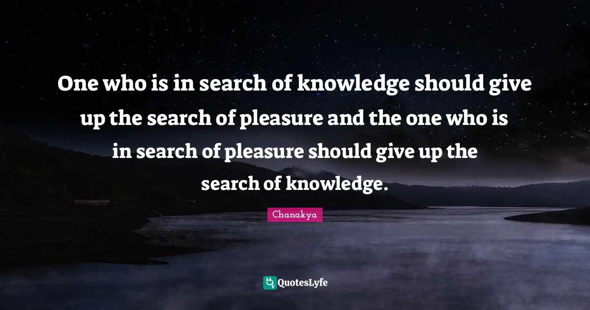 One who is in search of knowledge should give up the search of pleasure and the one who is in search of pleasure should give up the search of knowledge.