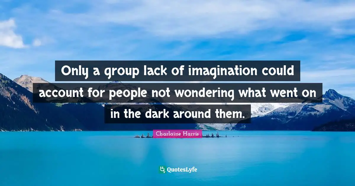 Only a group lack of imagination could account for people not wondering what went on in the dark around them.