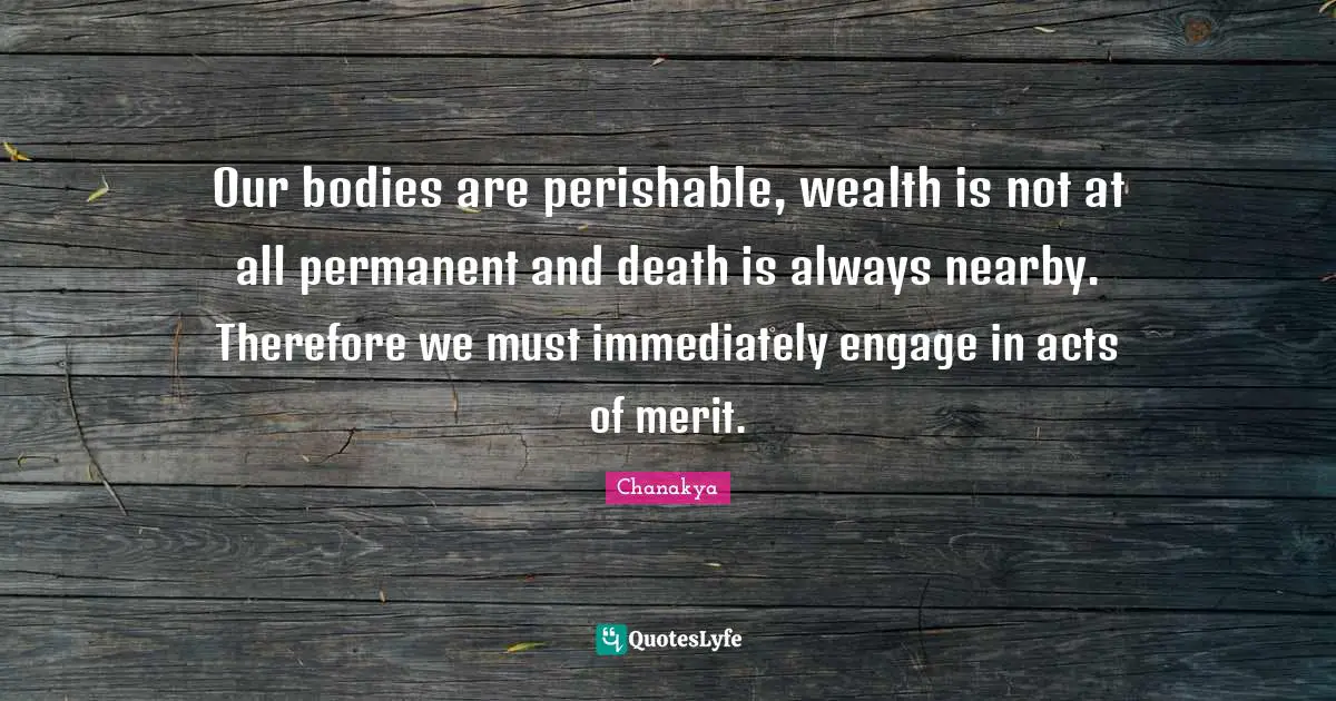 Our bodies are perishable, wealth is not at all permanent and death is always nearby. Therefore we must immediately engage in acts of merit.