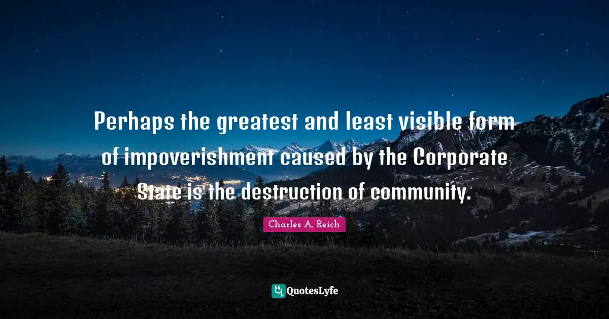 Charles A. Reich Quotes: Perhaps the greatest and least visible form of impoverishment caused by the Corporate State is the destruction of community.