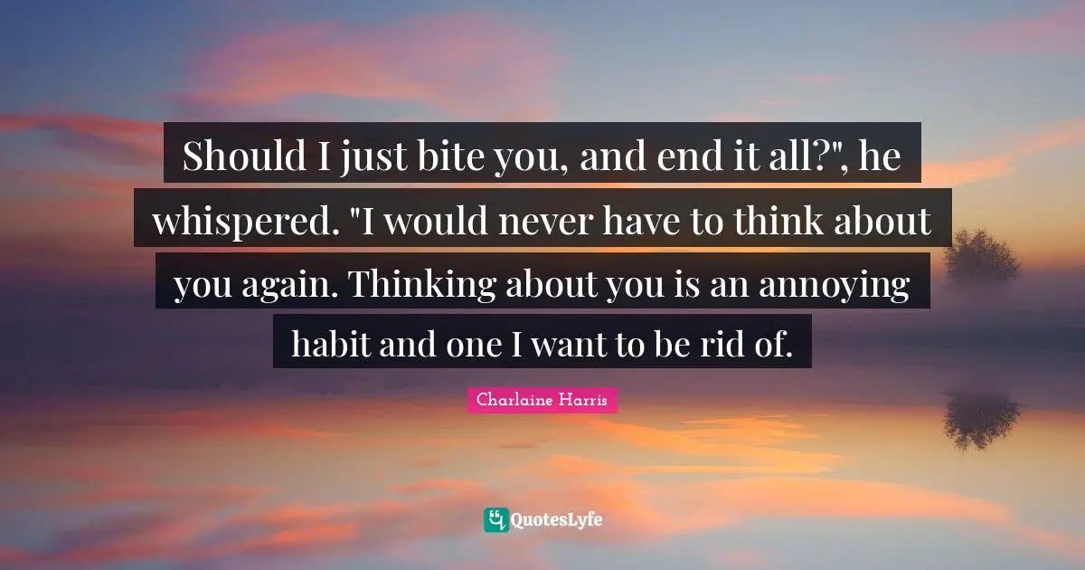Should I just bite you, and end it all?", he whispered. "I would never have to think about you again. Thinking about you is an annoying habit and one I want to be rid of.