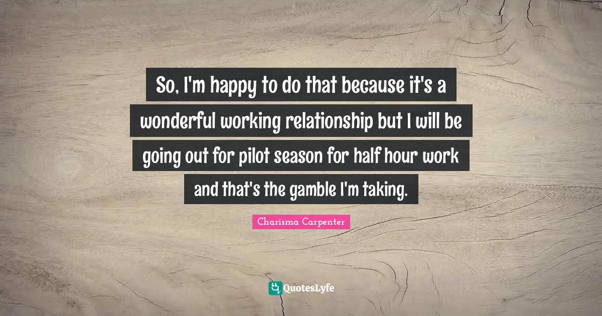 So, I'm happy to do that because it's a wonderful working relationship but I will be going out for pilot season for half hour work and that's the gamble I'm taking.