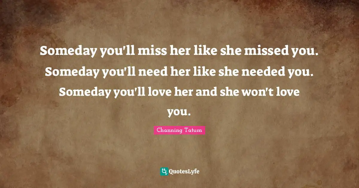 Someday you'll miss her like she missed you. Someday you'll need her like she needed you. Someday you'll love her and she won't love you.