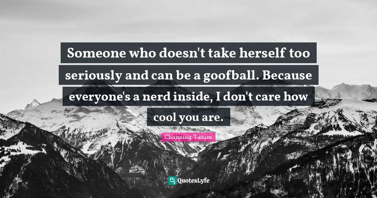 Someone who doesn't take herself too seriously and can be a goofball. Because everyone's a nerd inside, I don't care how cool you are.