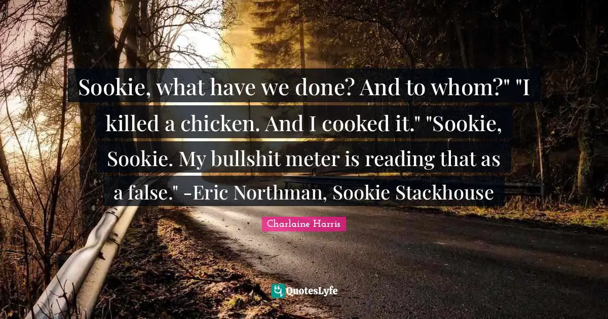 Sookie, what have we done? And to whom?" "I killed a chicken. And I cooked it." "Sookie, Sookie. My bullshit meter is reading that as a false." -Eric Northman, Sookie Stackhouse