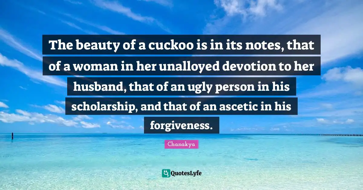 The beauty of a cuckoo is in its notes, that of a woman in her unalloyed devotion to her husband, that of an ugly person in his scholarship, and that of an ascetic in his forgiveness.