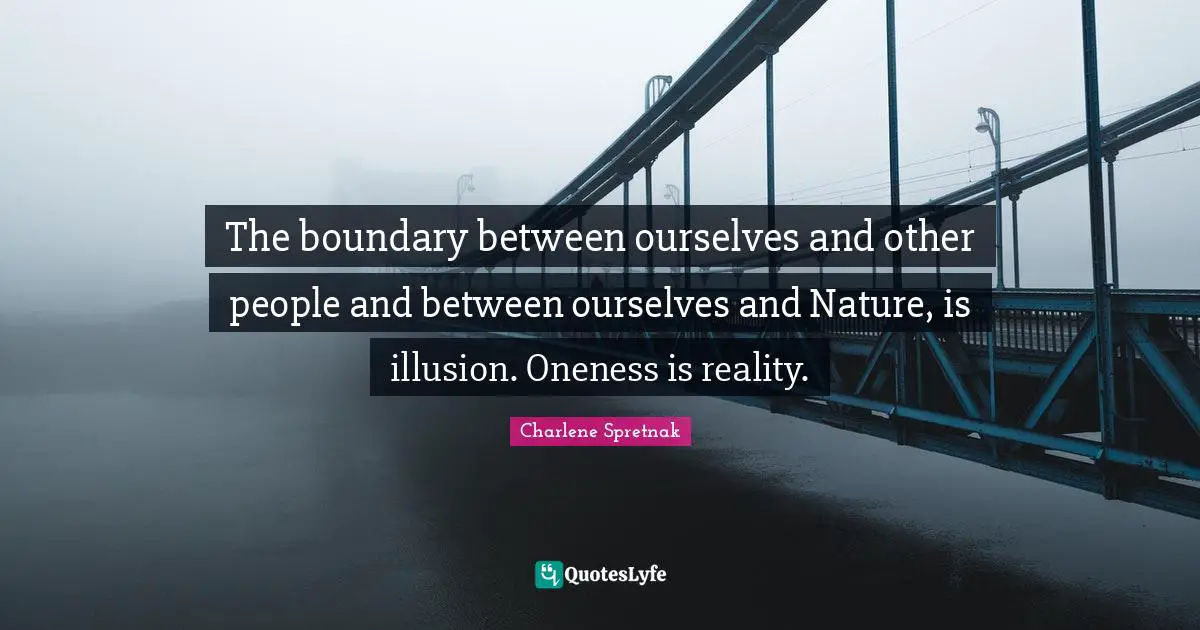 The boundary between ourselves and other people and between ourselves and Nature, is illusion. Oneness is reality.