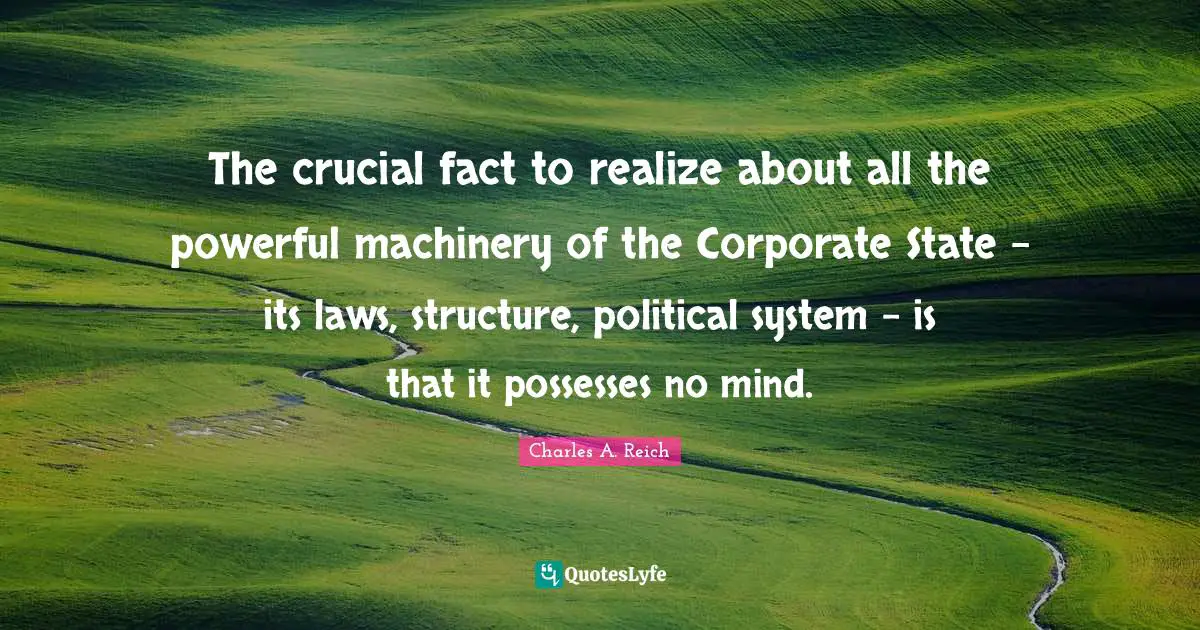 Charles A. Reich Quotes: The crucial fact to realize about all the powerful machinery of the Corporate State - its laws, structure, political system - is that it possesses no mind.