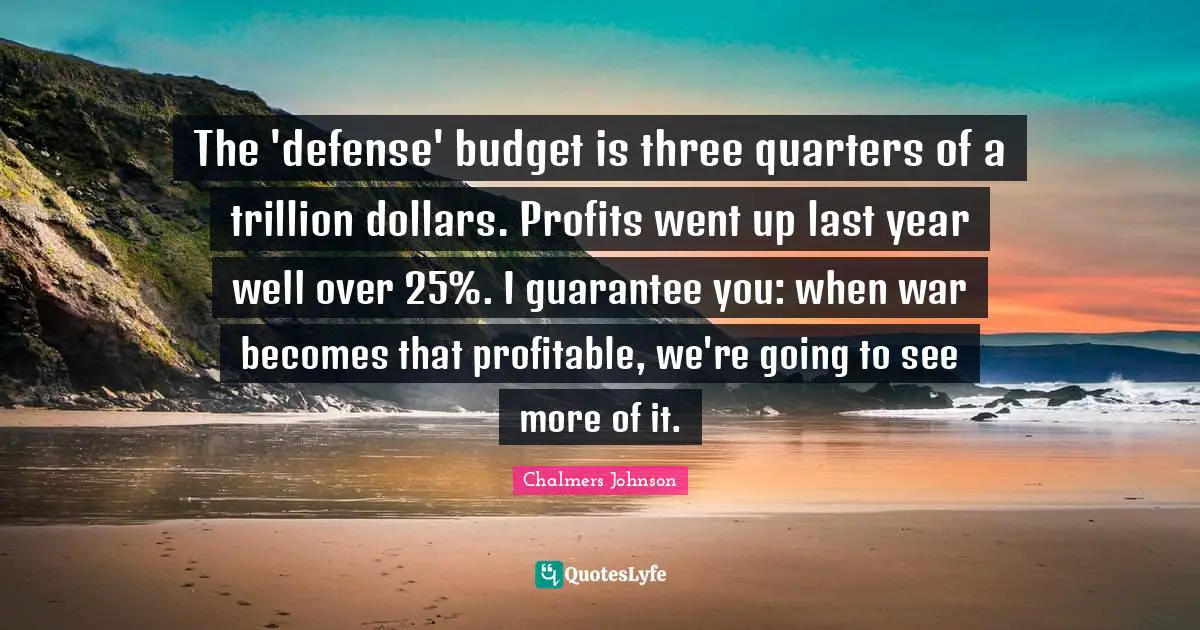 The 'defense' budget is three quarters of a trillion dollars. Profits went up last year well over 25%. I guarantee you: when war becomes that profitable, we're going to see more of it.