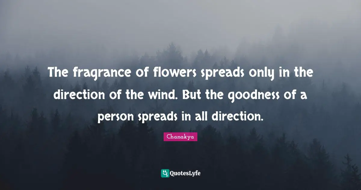 The fragrance of flowers spreads only in the direction of the wind. But the goodness of a person spreads in all direction.