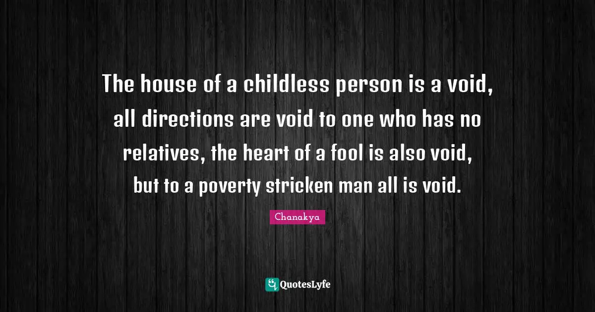 The house of a childless person is a void, all directions are void to one who has no relatives, the heart of a fool is also void, but to a poverty stricken man all is void.