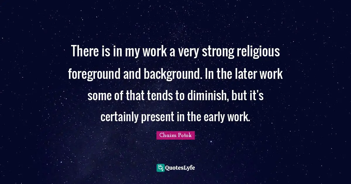 There is in my work a very strong religious foreground and background. In the later work some of that tends to diminish, but it's certainly present in the early work.