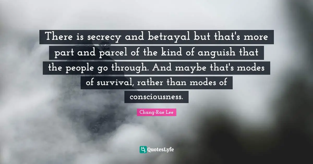 There is secrecy and betrayal but that's more part and parcel of the kind of anguish that the people go through. And maybe that's modes of survival, rather than modes of consciousness.