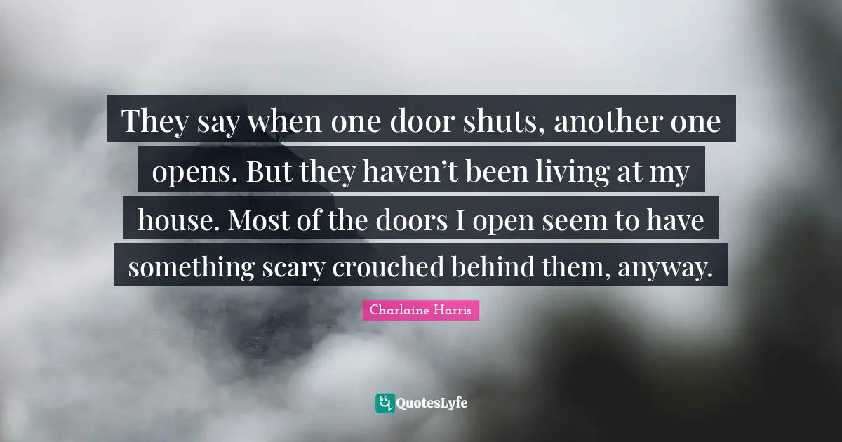 They say when one door shuts, another one opens. But they haven’t been living at my house. Most of the doors I open seem to have something scary crouched behind them, anyway.
