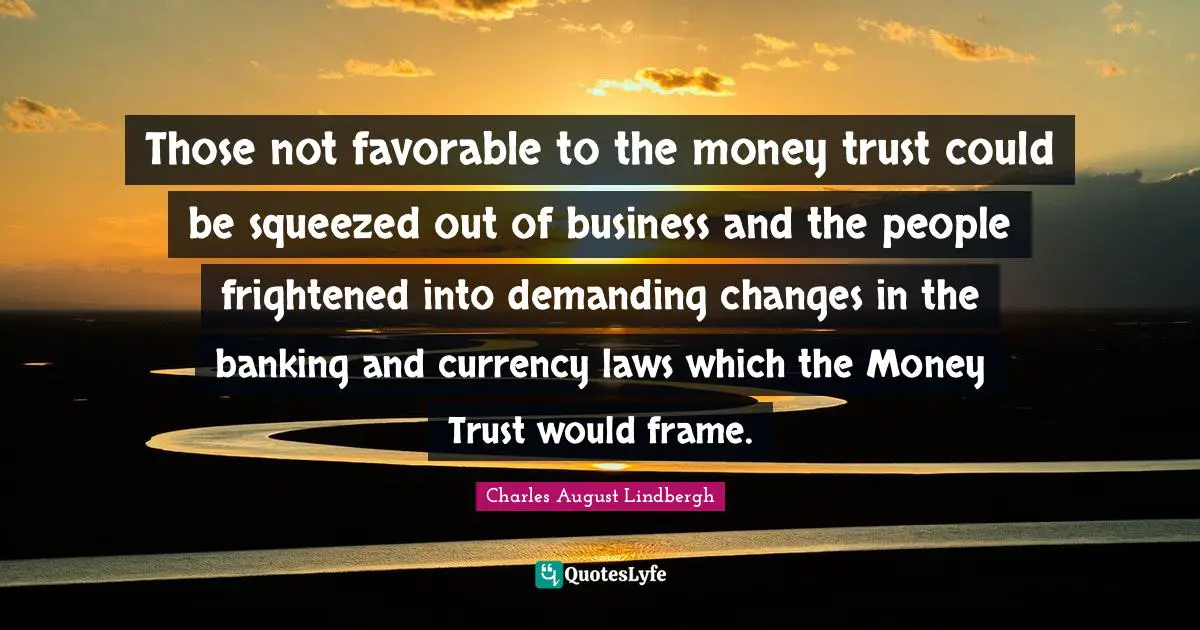 Those not favorable to the money trust could be squeezed out of business and the people frightened into demanding changes in the banking and currency laws which the Money Trust would frame.