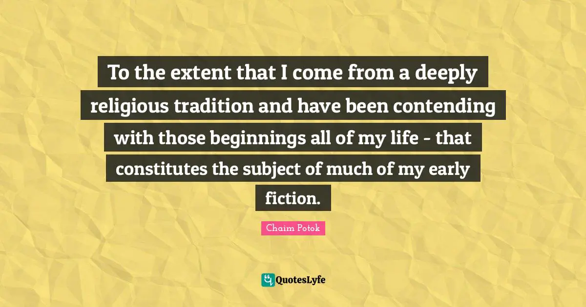 To the extent that I come from a deeply religious tradition and have been contending with those beginnings all of my life - that constitutes the subject of much of my early fiction.