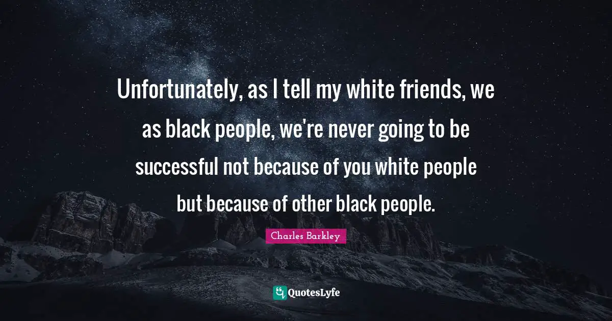 Charles Barkley Quotes: "Unfortunately, as I tell my white friends, we as black people, we're never going to be successful not because of you white people but because of other black people."