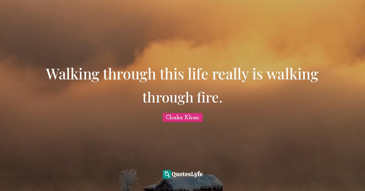 Walking through this life really is walking through fire.