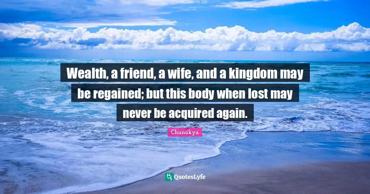 Wealth, a friend, a wife, and a kingdom may be regained; but this body when lost may never be acquired again.