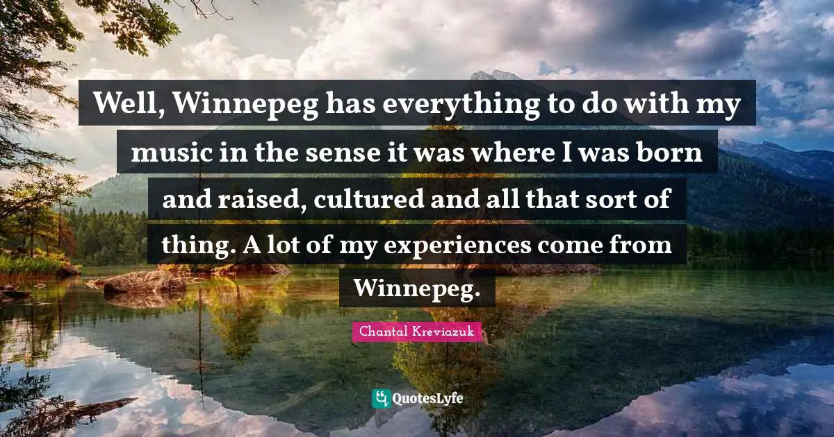 Well, Winnepeg has everything to do with my music in the sense it was where I was born and raised, cultured and all that sort of thing. A lot of my experiences come from Winnepeg.