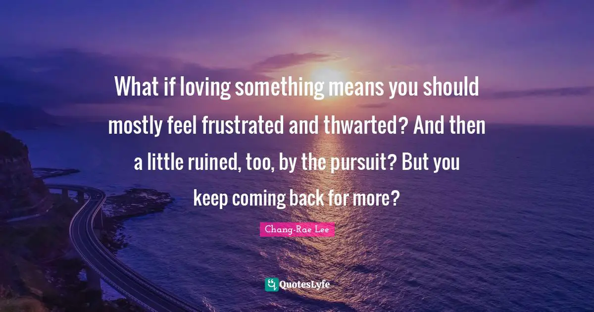 What if loving something means you should mostly feel frustrated and thwarted? And then a little ruined, too, by the pursuit? But you keep coming back for more?