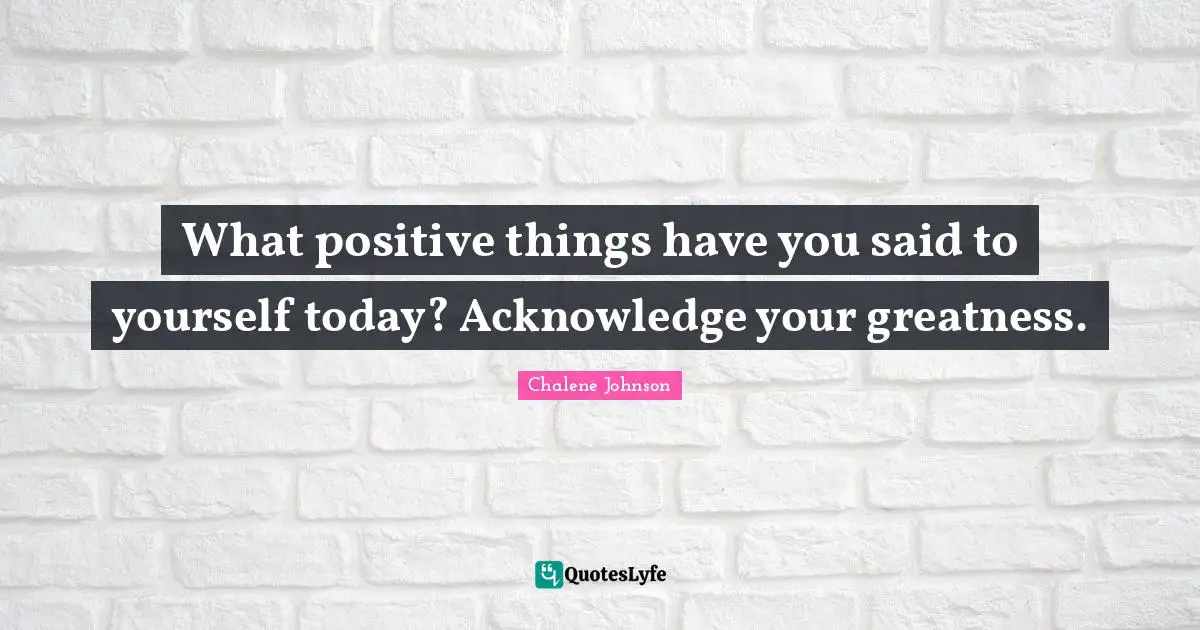 What positive things have you said to yourself today? Acknowledge your greatness.