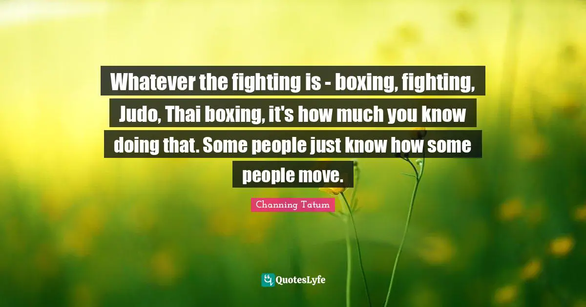 Whatever the fighting is - boxing, fighting, Judo, Thai boxing, it's how much you know doing that. Some people just know how some people move.