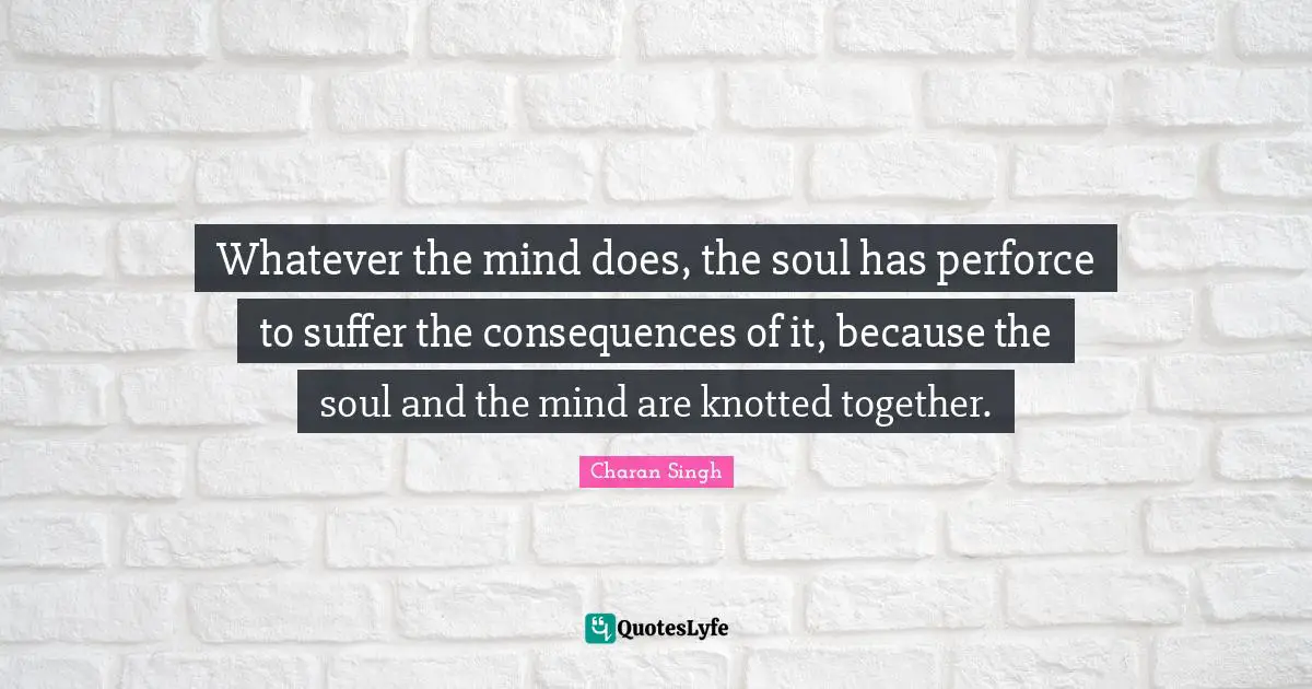 Charan Singh Quotes: "Whatever the mind does, the soul has perforce to suffer the consequences of it, because the soul and the mind are knotted together."
