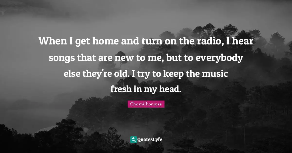 Chamillionaire Quotes: "When I get home and turn on the radio, I hear songs that are new to me, but to everybody else they're old. I try to keep the music fresh in my head."