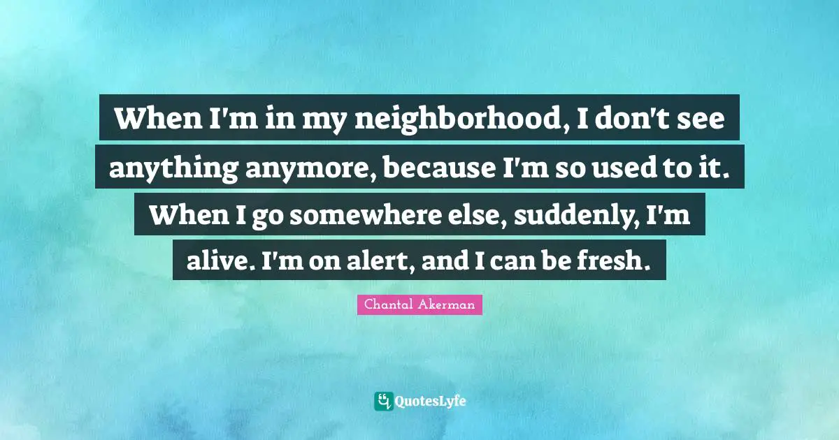 When I'm in my neighborhood, I don't see anything anymore, because I'm so used to it. When I go somewhere else, suddenly, I'm alive. I'm on alert, and I can be fresh.