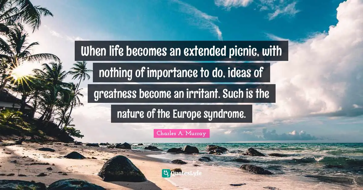 When life becomes an extended picnic, with nothing of importance to do, ideas of greatness become an irritant. Such is the nature of the Europe syndrome.