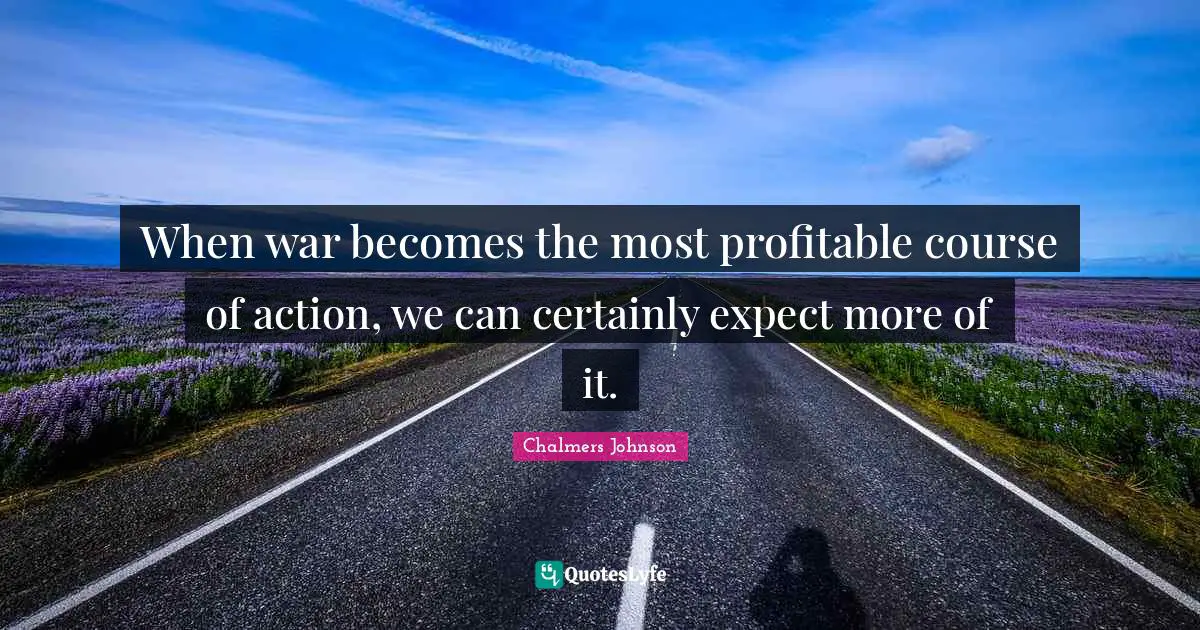 When war becomes the most profitable course of action, we can certainly expect more of it.