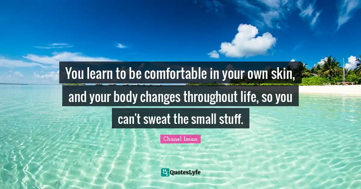 You learn to be comfortable in your own skin, and your body changes throughout life, so you can't sweat the small stuff.