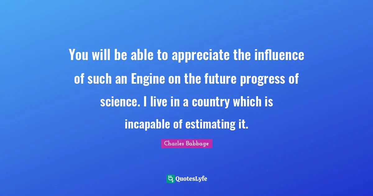 You will be able to appreciate the influence of such an Engine on the future progress of science. I live in a country which is incapable of estimating it.