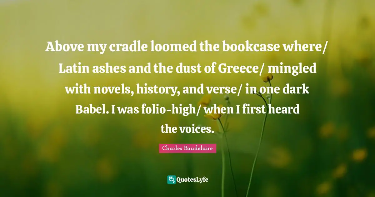 Above my cradle loomed the bookcase where/ Latin ashes and the dust of Greece/ mingled with novels, history, and verse/ in one dark Babel. I was folio-high/ when I first heard the voices.
