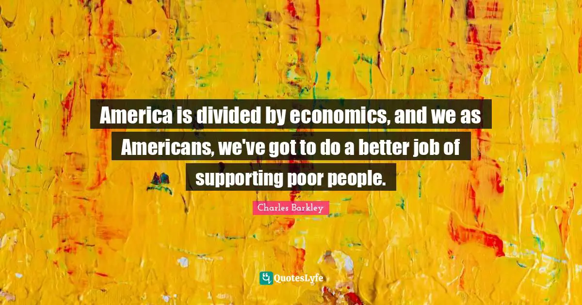 America is divided by economics, and we as Americans, we've got to do a better job of supporting poor people.