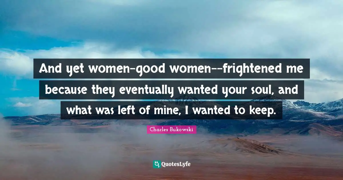 And yet women-good women--frightened me because they eventually wanted your soul, and what was left of mine, I wanted to keep.